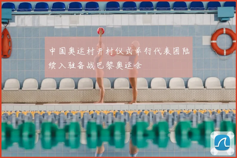 中国奥运村开村仪式举行代表团陆续入驻备战巴黎奥运会