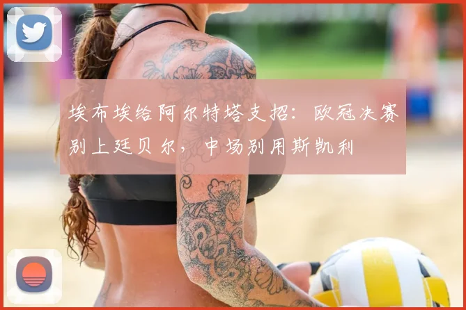 埃布埃给阿尔特塔支招:欧冠决赛别上廷贝尔,中场别用斯凯利