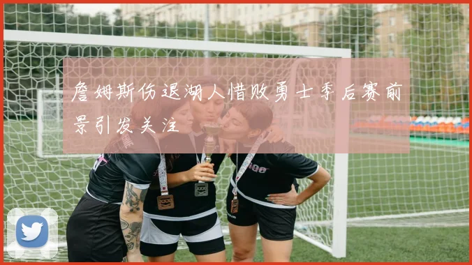 詹姆斯伤退湖人惜败勇士季后赛前景引发关注