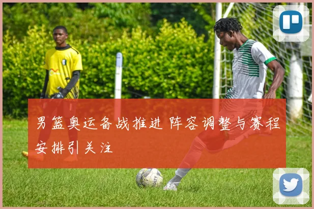 男篮奥运备战推进 阵容调整与赛程安排引关注