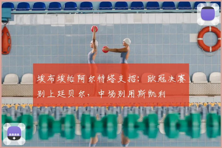 埃布埃给阿尔特塔支招：欧冠决赛别上廷贝尔，中场别用斯凯利