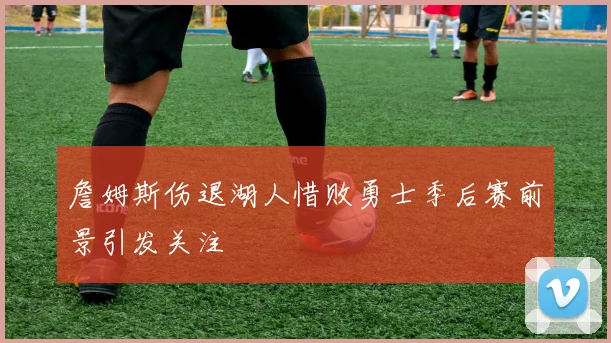 詹姆斯伤退湖人惜败勇士季后赛前景引发关注