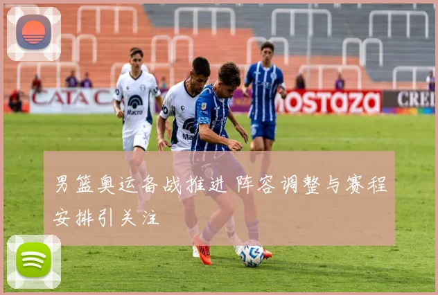 男篮奥运备战推进 阵容调整与赛程安排引关注