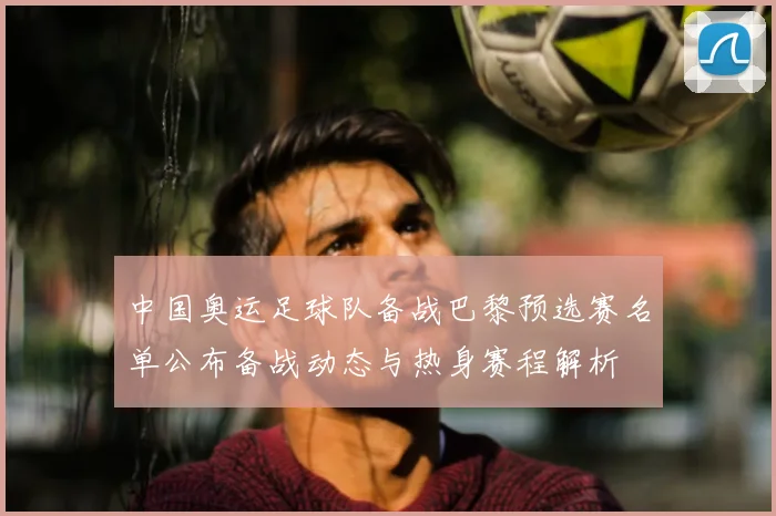 中国奥运足球队备战巴黎预选赛名单公布备战动态与热身赛程解析