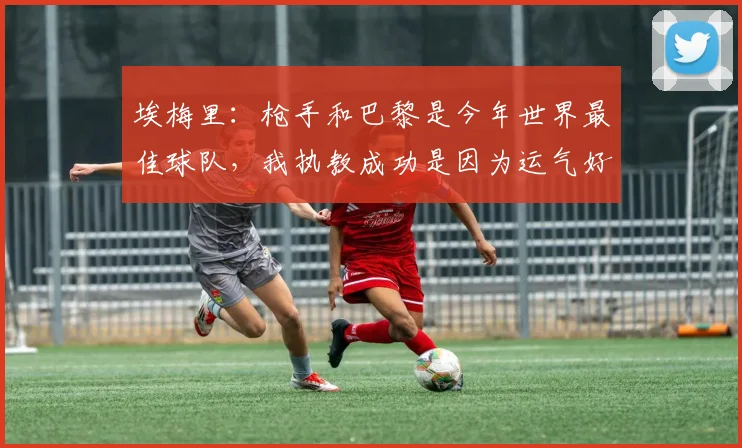 埃梅里:枪手和巴黎是今年世界最佳球队,我执教成功是因为运气好