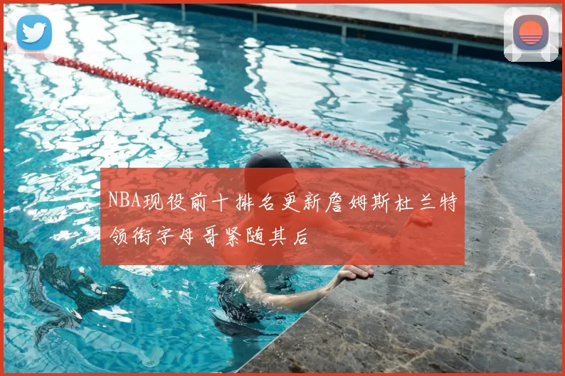 NBA现役前十排名更新詹姆斯杜兰特领衔字母哥紧随其后