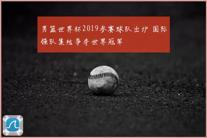 男篮世界杯2019参赛球队出炉 国际强队集结争夺世界冠军