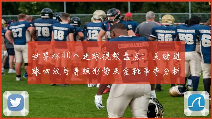 世界杯40个进球视频盘点:关键进球回放与晋级形势及金靴争夺分析