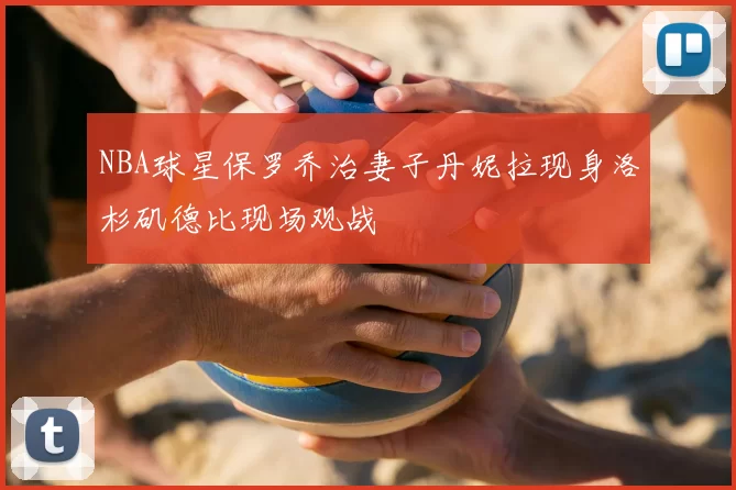 NBA球星保罗乔治妻子丹妮拉现身洛杉矶德比现场观战