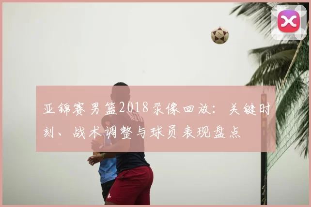 亚锦赛男篮2018录像回放：关键时刻、战术调整与球员表现盘点