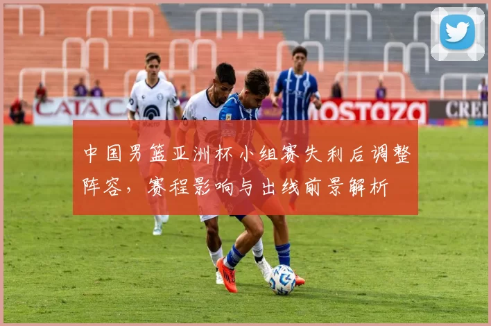 中国男篮亚洲杯小组赛失利后调整阵容，赛程影响与出线前景解析