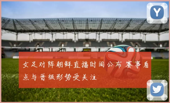 女足对阵朝鲜直播时间公布 赛事看点与晋级形势受关注