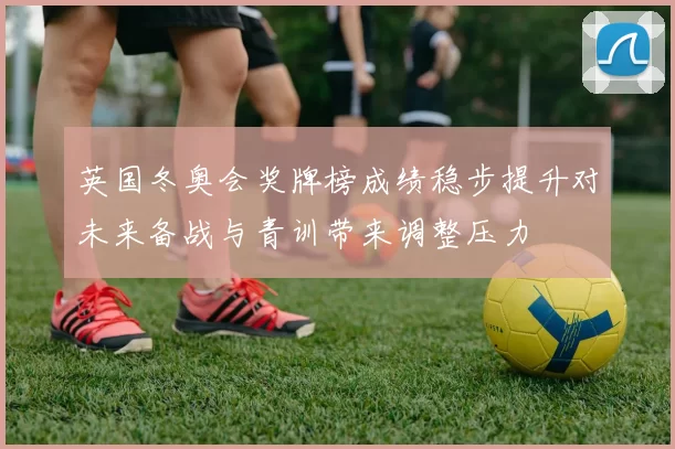 英国冬奥会奖牌榜成绩稳步提升对未来备战与青训带来调整压力
