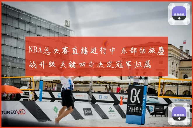 NBA总决赛直播进行中 东部劲旅鏖战升级 关键回合决定冠军归属