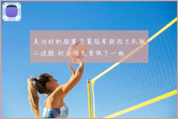 美洲杯帆船赛卫冕冠军新西兰队取二连胜 积分领先晋级下一轮