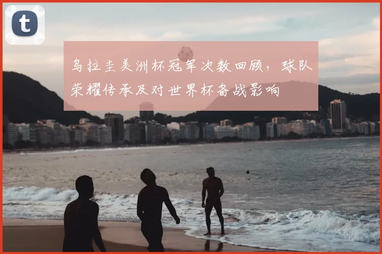 乌拉圭美洲杯冠军次数回顾，球队荣耀传承及对世界杯备战影响