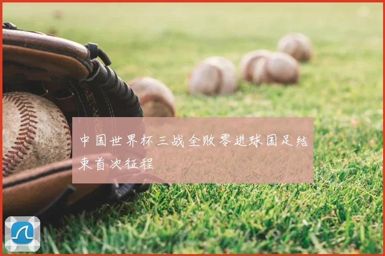 中国世界杯三战全败零进球国足结束首次征程