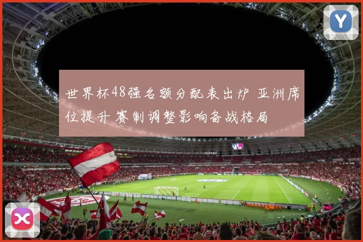 世界杯48强名额分配表出炉 亚洲席位提升 赛制调整影响备战格局