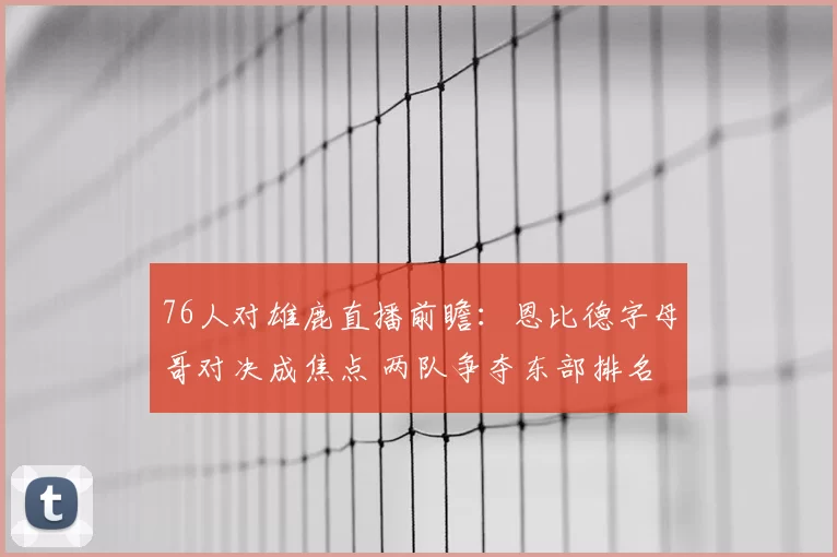 76人对雄鹿直播前瞻：恩比德字母哥对决成焦点 两队争夺东部排名