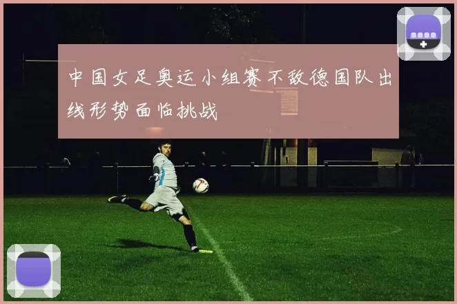 中国女足奥运小组赛不敌德国队出线形势面临挑战