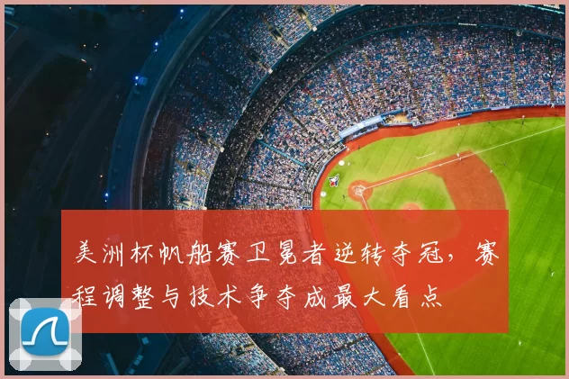 美洲杯帆船赛卫冕者逆转夺冠，赛程调整与技术争夺成最大看点