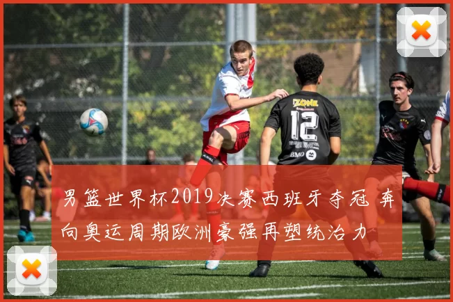 男篮世界杯2019决赛西班牙夺冠 奔向奥运周期欧洲豪强再塑统治力