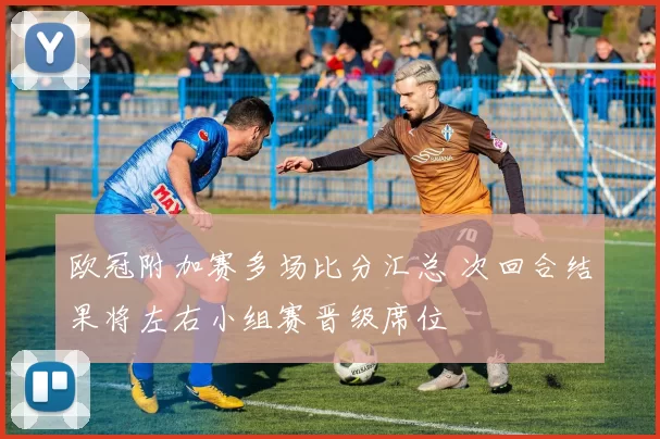 欧冠附加赛多场比分汇总 次回合结果将左右小组赛晋级席位