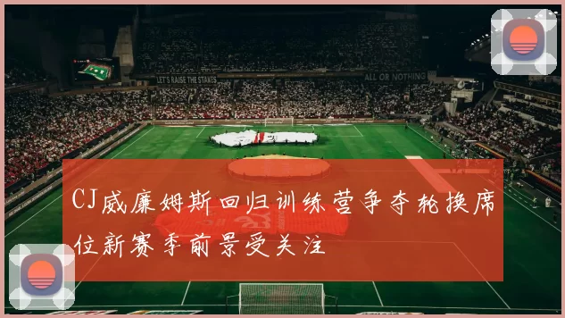 CJ威廉姆斯回归训练营争夺轮换席位新赛季前景受关注