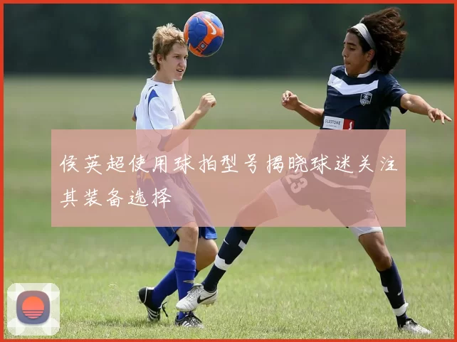 侯英超使用球拍型号揭晓球迷关注其装备选择