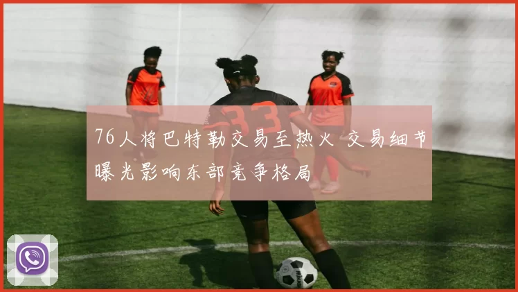 76人将巴特勒交易至热火 交易细节曝光影响东部竞争格局