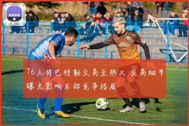 76人将巴特勒交易至热火 交易细节曝光影响东部竞争格局