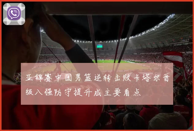 亚锦赛中国男篮逆转击败卡塔尔晋级八强防守提升成主要看点