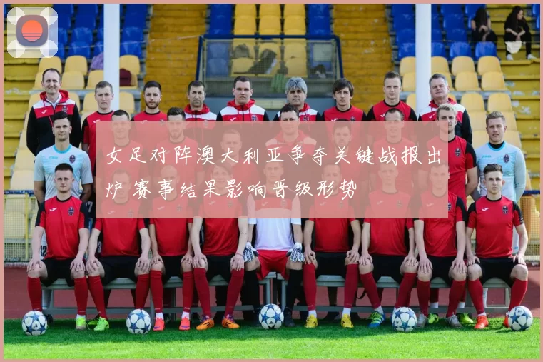 女足对阵澳大利亚争夺关键战报出炉 赛事结果影响晋级形势