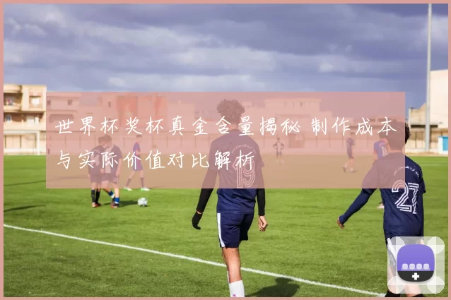 世界杯奖杯真金含量揭秘 制作成本与实际价值对比解析