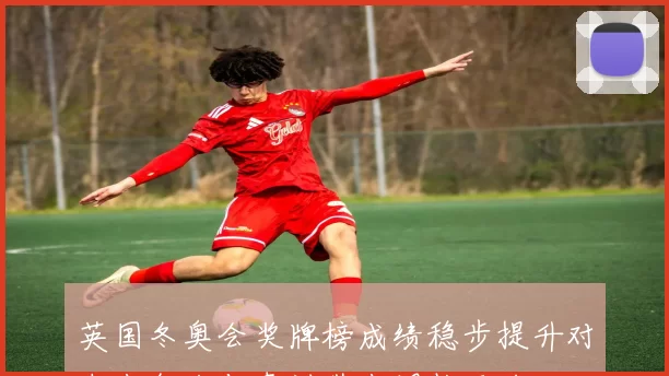 英国冬奥会奖牌榜成绩稳步提升对未来备战与青训带来调整压力