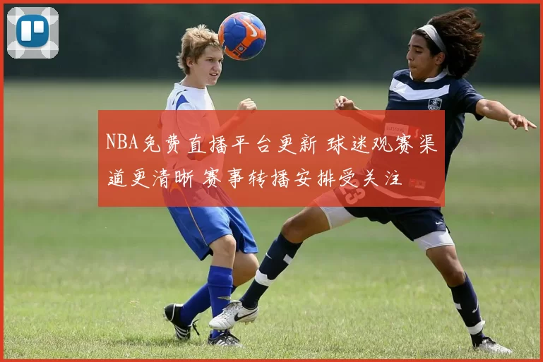 NBA免费直播平台更新 球迷观赛渠道更清晰 赛事转播安排受关注