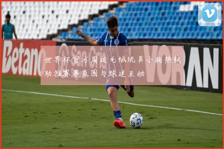 世界杯官方周边毛绒玩具小狗热销助推赛事氛围与球迷互动