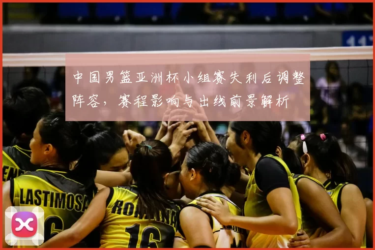 中国男篮亚洲杯小组赛失利后调整阵容，赛程影响与出线前景解析