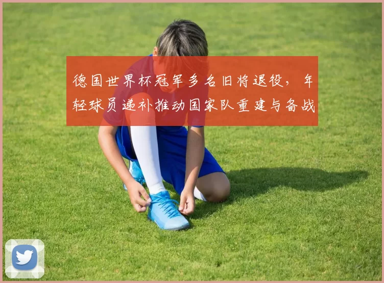 德国世界杯冠军多名旧将退役，年轻球员递补推动国家队重建与备战