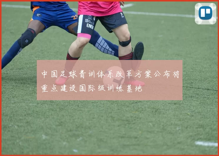 中国足球青训体系改革方案公布将重点建设国际级训练基地