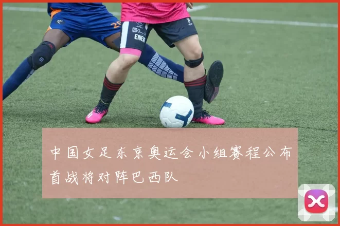 中国女足东京奥运会小组赛程公布首战将对阵巴西队