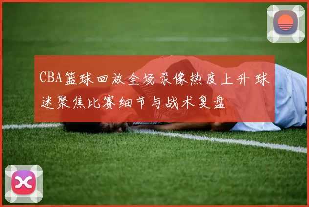 CBA篮球回放全场录像热度上升 球迷聚焦比赛细节与战术复盘