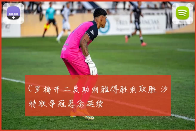 C罗梅开二度助利雅得胜利取胜 沙特联争冠悬念延续