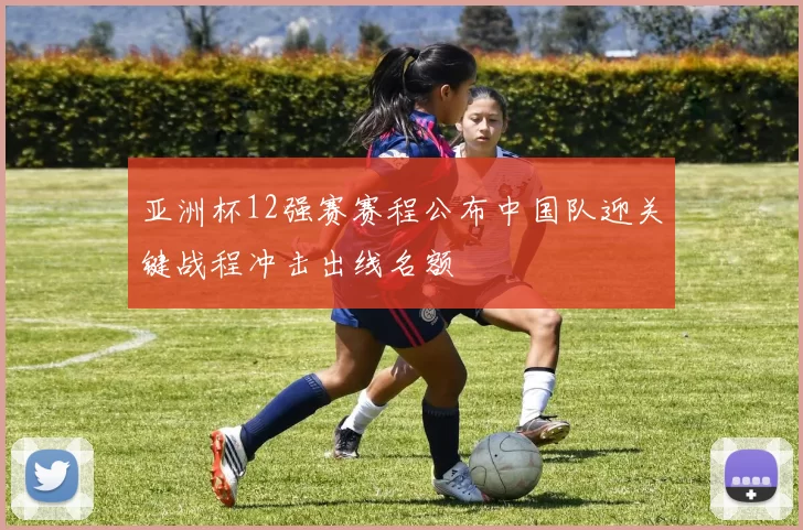 亚洲杯12强赛赛程公布中国队迎关键战程冲击出线名额