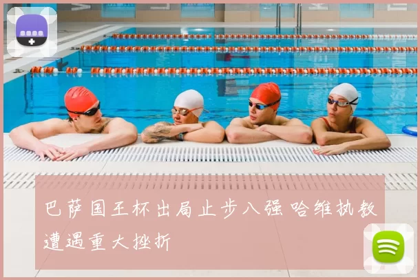 巴萨国王杯出局止步八强 哈维执教遭遇重大挫折