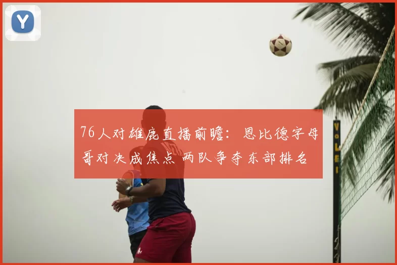 76人对雄鹿直播前瞻：恩比德字母哥对决成焦点 两队争夺东部排名