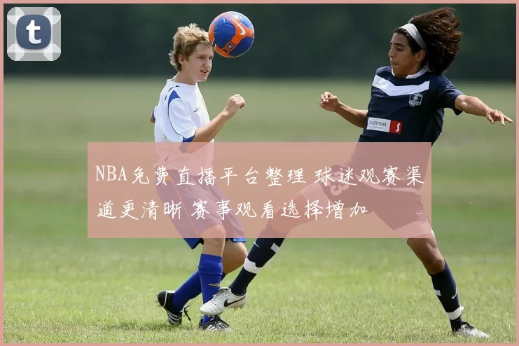 NBA免费直播平台整理 球迷观赛渠道更清晰 赛事观看选择增加