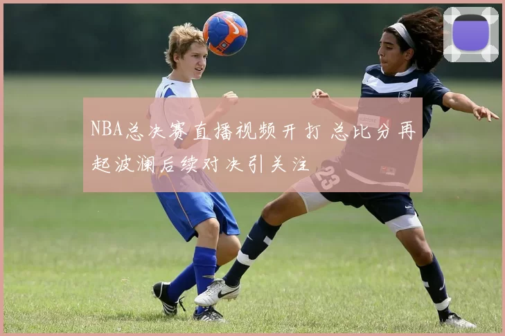 NBA总决赛直播视频开打 总比分再起波澜后续对决引关注