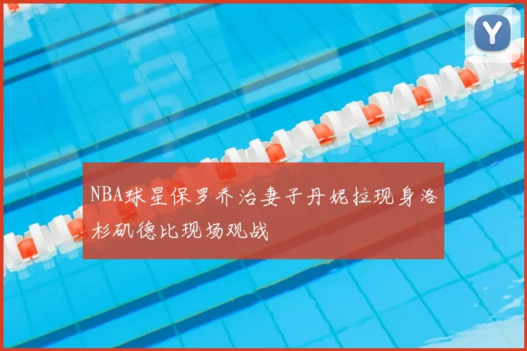 NBA球星保罗乔治妻子丹妮拉现身洛杉矶德比现场观战