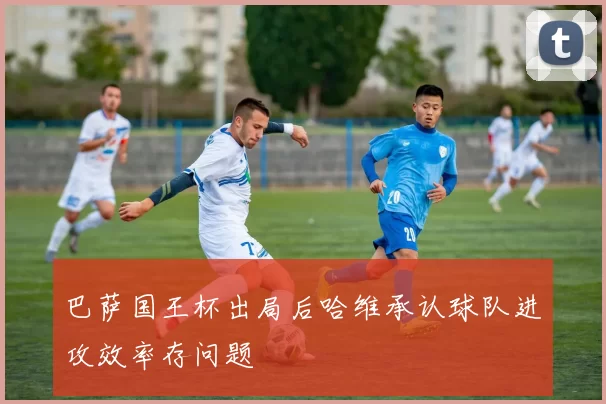 巴萨国王杯出局后哈维承认球队进攻效率存问题